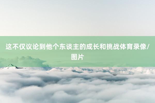 这不仅议论到他个东谈主的成长和挑战体育录像/图片