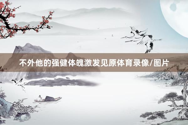 不外他的强健体魄激发见原体育录像/图片