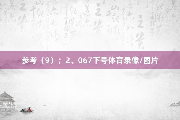 参考（9）；　　2、067下号体育录像/图片
