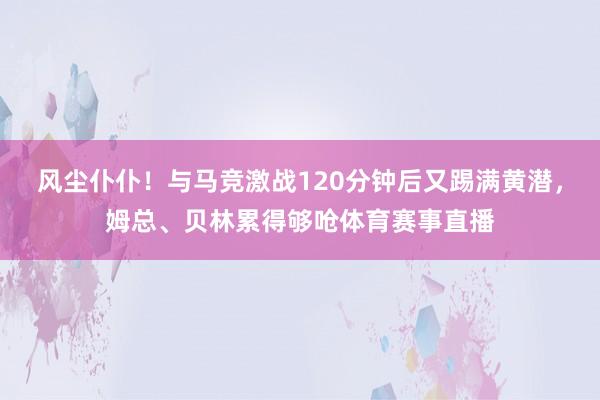 风尘仆仆！与马竞激战120分钟后又踢满黄潜，姆总、贝林累得够呛体育赛事直播
