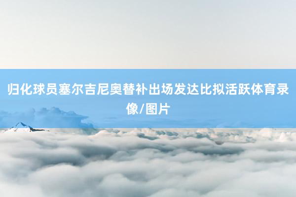 归化球员塞尔吉尼奥替补出场发达比拟活跃体育录像/图片