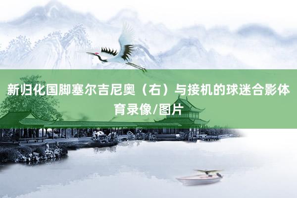 新归化国脚塞尔吉尼奥(右)与接机的球迷合影体育录像/图片