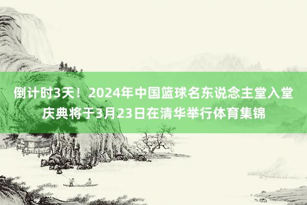 倒计时3天！2024年中国篮球名东说念主堂入堂庆典将于3月23日在清华举行体育集锦