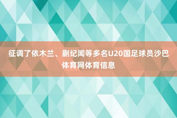 征调了依木兰、蒯纪闻等多名U20国足球员沙巴体育网体育信息