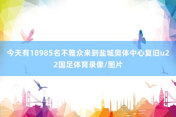 今天有18985名不雅众来到盐城奥体中心复旧u22国足体育录像/图片