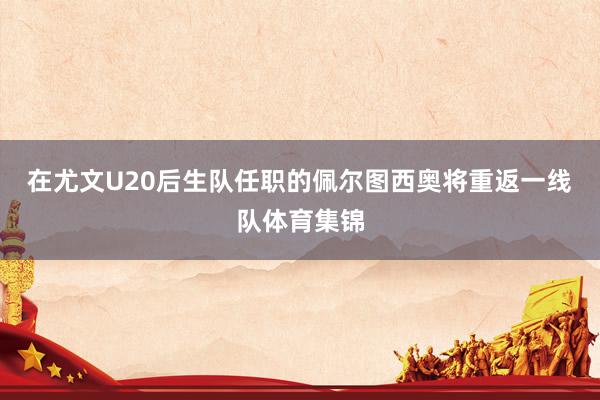 在尤文U20后生队任职的佩尔图西奥将重返一线队体育集锦