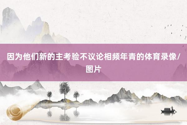 因为他们新的主考验不议论相频年青的体育录像/图片