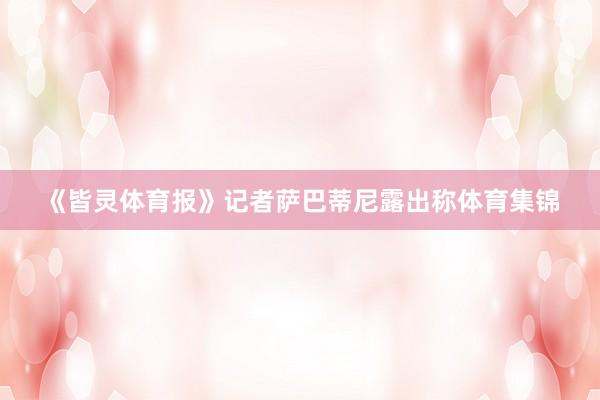 《皆灵体育报》记者萨巴蒂尼露出称体育集锦