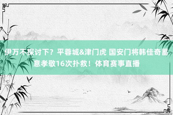 伊万不探讨下？平蓉城&津门虎 国安门将韩佳奇蓄意孝敬16次扑救！体育赛事直播