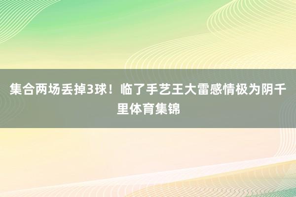 集合两场丢掉3球！临了手艺王大雷感情极为阴千里体育集锦