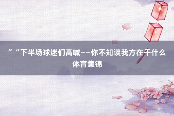 ”“下半场球迷们高喊——你不知谈我方在干什么体育集锦