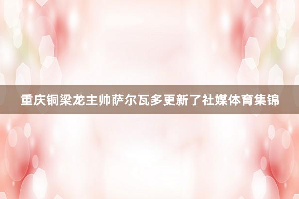 重庆铜梁龙主帅萨尔瓦多更新了社媒体育集锦