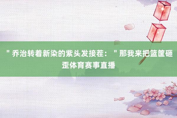 ＂乔治转着新染的紫头发接茬：＂那我来把篮筐砸歪体育赛事直播
