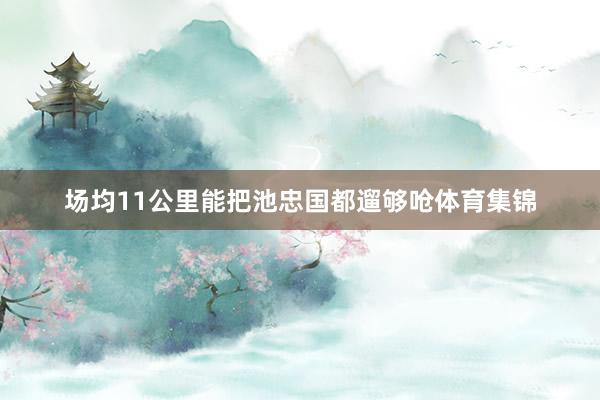 场均11公里能把池忠国都遛够呛体育集锦
