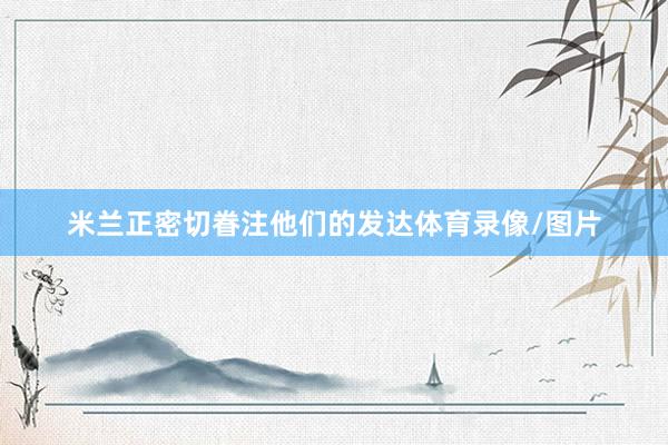 米兰正密切眷注他们的发达体育录像/图片