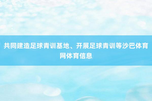 共同建造足球青训基地、开展足球青训等沙巴体育网体育信息