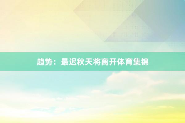 趋势：最迟秋天将离开体育集锦