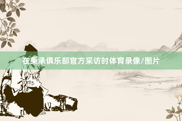 在秉承俱乐部官方采访时体育录像/图片