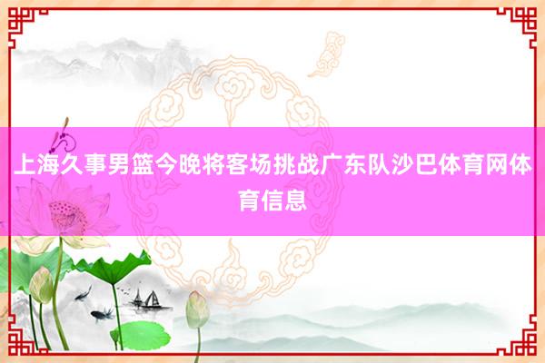 上海久事男篮今晚将客场挑战广东队沙巴体育网体育信息