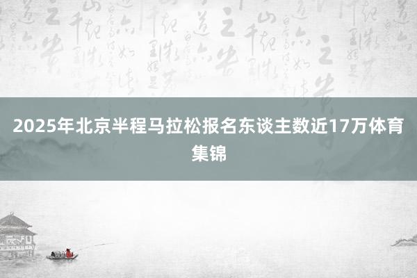 2025年北京半程马拉松报名东谈主数近17万体育集锦