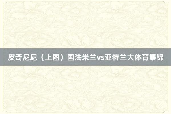 皮奇尼尼（上图）国法米兰vs亚特兰大体育集锦