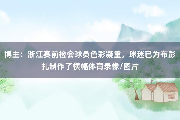 博主：浙江赛前检会球员色彩凝重，球迷已为布彭扎制作了横幅体育录像/图片