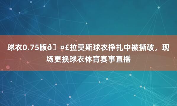 球衣0.75版🤣拉莫斯球衣挣扎中被撕破，现场更换球衣体育赛事直播