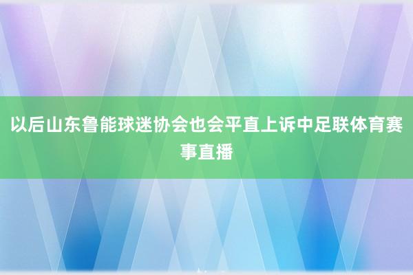 以后山东鲁能球迷协会也会平直上诉中足联体育赛事直播