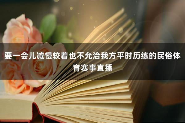 要一会儿减慢较着也不允洽我方平时历练的民俗体育赛事直播