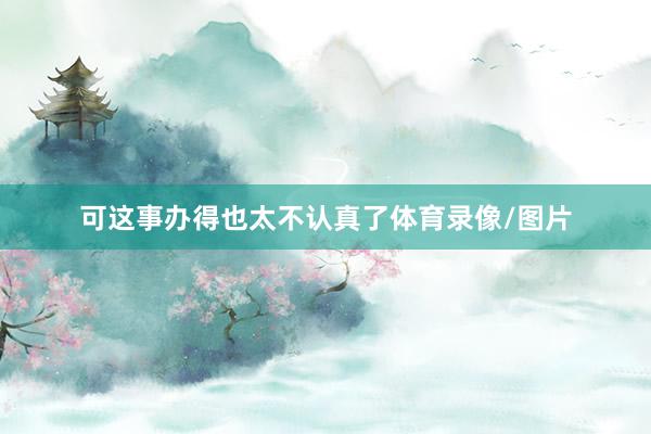 可这事办得也太不认真了体育录像/图片