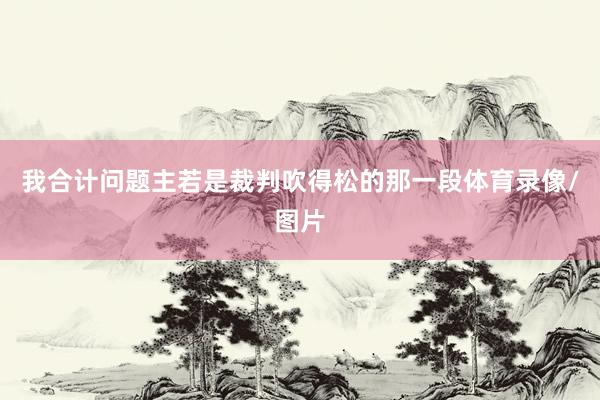 我合计问题主若是裁判吹得松的那一段体育录像/图片