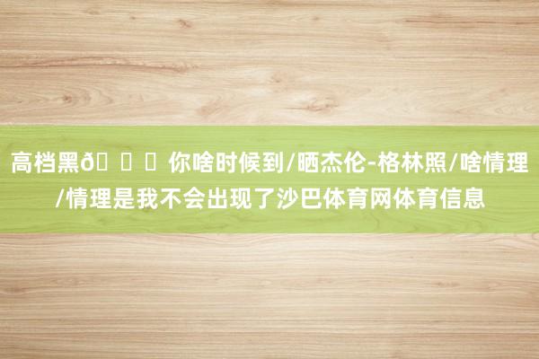 高档黑😂你啥时候到/晒杰伦-格林照/啥情理/情理是我不会出现了沙巴体育网体育信息