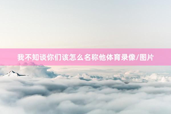 我不知谈你们该怎么名称他体育录像/图片