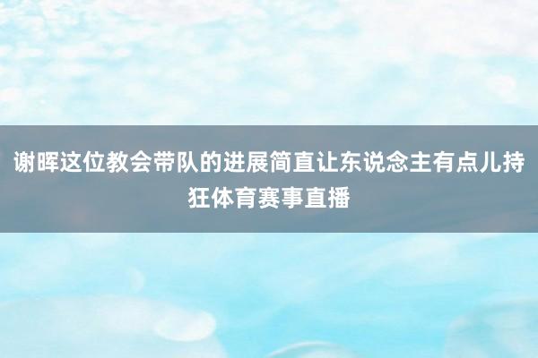 谢晖这位教会带队的进展简直让东说念主有点儿持狂体育赛事直播
