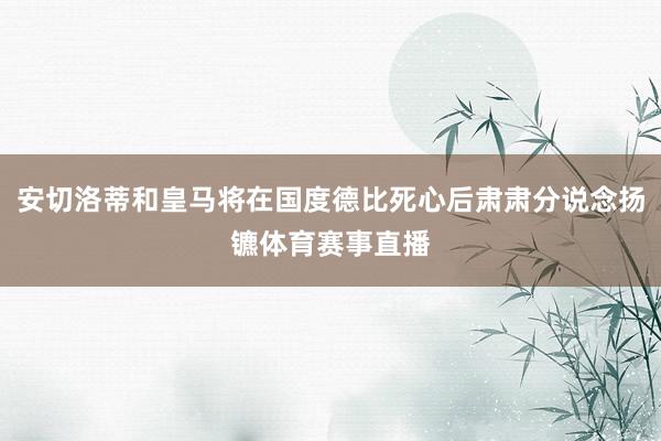 安切洛蒂和皇马将在国度德比死心后肃肃分说念扬镳体育赛事直播