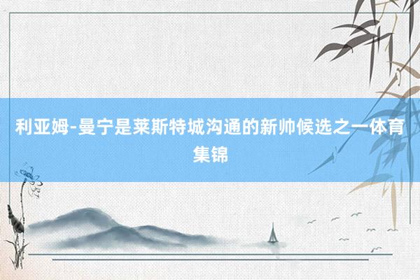 利亚姆-曼宁是莱斯特城沟通的新帅候选之一体育集锦