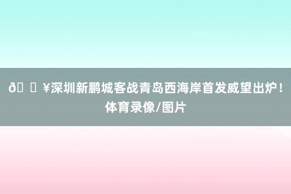 🔥深圳新鹏城客战青岛西海岸首发威望出炉！体育录像/图片