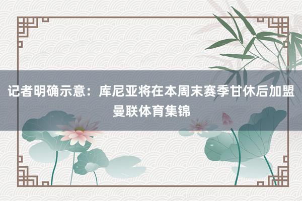 记者明确示意：库尼亚将在本周末赛季甘休后加盟曼联体育集锦