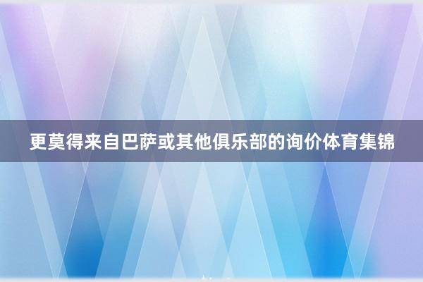 更莫得来自巴萨或其他俱乐部的询价体育集锦