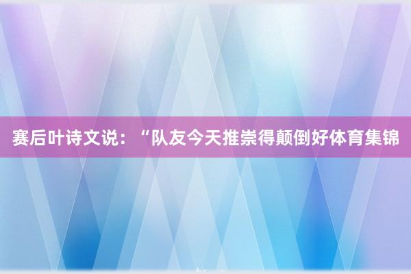 赛后叶诗文说:“队友今天推崇得颠倒好体育集锦