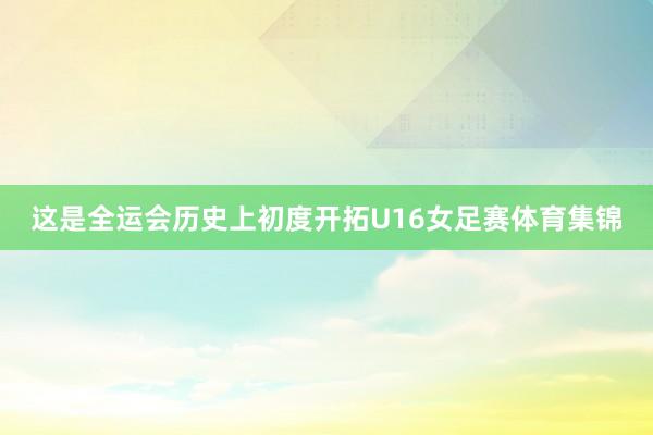 这是全运会历史上初度开拓U16女足赛体育集锦