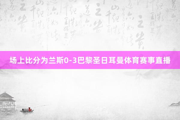 场上比分为兰斯0-3巴黎圣日耳曼体育赛事直播