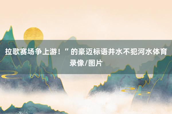 拉歌赛场争上游！”的豪迈标语井水不犯河水体育录像/图片