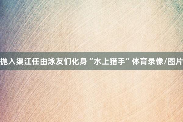 抛入渠江任由泳友们化身“水上猎手”体育录像/图片