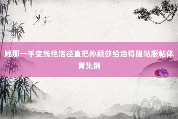 她那一手变线绝活径直把孙颖莎给治得服帖服帖体育集锦