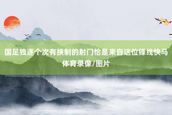 国足独逐个次有挟制的射门恰是来自这位锋线快马体育录像/图片
