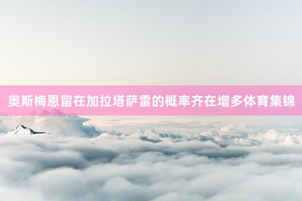 奥斯梅恩留在加拉塔萨雷的概率齐在增多体育集锦