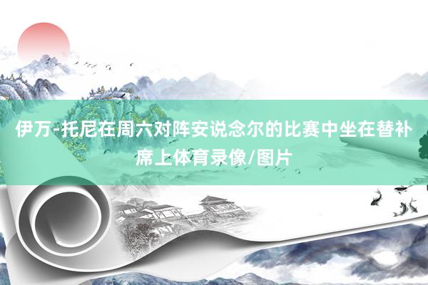 伊万-托尼在周六对阵安说念尔的比赛中坐在替补席上体育录像/图片