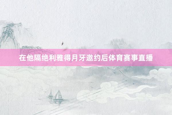 在他隔绝利雅得月牙邀约后体育赛事直播
