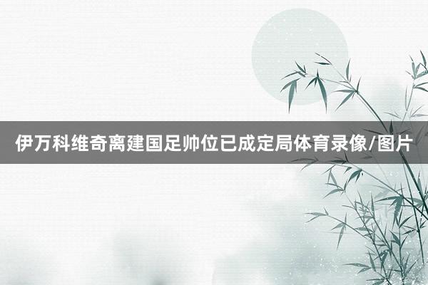 伊万科维奇离建国足帅位已成定局体育录像/图片